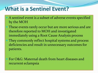 What is a Sentinel Event?
 A sentinel event is a subset of adverse events specified
  by the MOH
 These events rarely occur but are more serious and are
  therefore reported to MOH and investigated
  immediately using a Root Cause Analysis process
 They commonly reflect hospital systems and process
  deficiencies and result in unnecessary outcomes for
  patients.

 For O&G: Maternal death from heart diseases and
  recurrent eclampsia
 