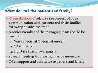 What do I tell the patient and family?
 ‘Open disclosure' refers to the process of open
  communication with patients and their families
  following an adverse event
 A senior member of the managing team should be
  involved:
   1. Ward specialist/Specialist on-call
   2. CRM matron
   3. HOD if situation warrants it
 Several meetings/counseling may be necessary
 Offer support and assistance to patient and family
 