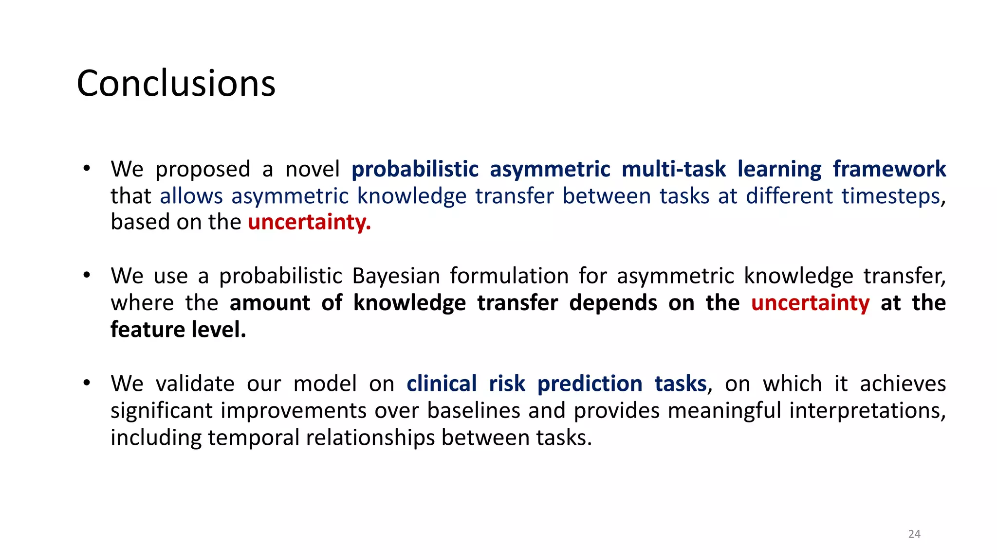 • We proposed a novel probabilistic asymmetric multi-task learning framework
that allows asymmetric knowledge transfer between tasks at different timesteps,
based on the uncertainty.
• We use a probabilistic Bayesian formulation for asymmetric knowledge transfer,
where the amount of knowledge transfer depends on the uncertainty at the
feature level.
• We validate our model on clinical risk prediction tasks, on which it achieves
significant improvements over baselines and provides meaningful interpretations,
including temporal relationships between tasks.
Conclusions
24
 