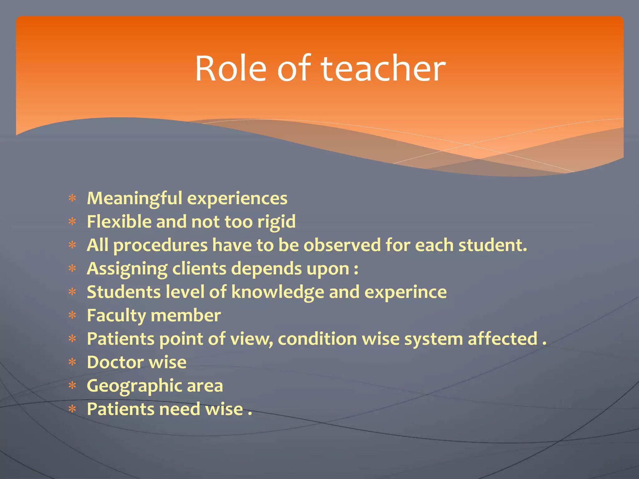  Meaningful experiences
 Flexible and not too rigid
 All procedures have to be observed for each student.
 Assigning clients depends upon :
 Students level of knowledge and experince
 Faculty member
 Patients point of view, condition wise system affected .
 Doctor wise
 Geographic area
 Patients need wise .
Role of teacher
 