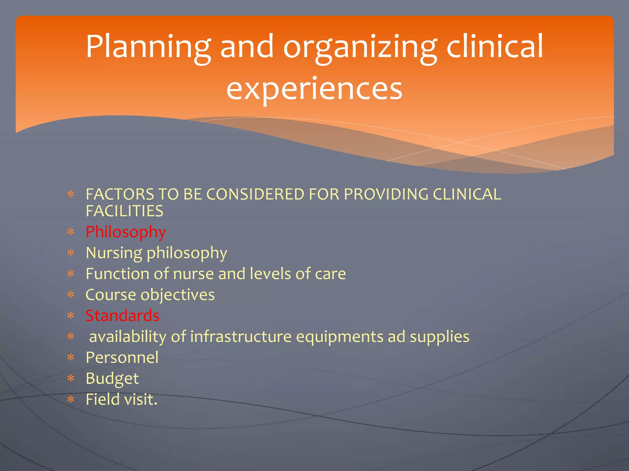  FACTORS TO BE CONSIDERED FOR PROVIDING CLINICAL
FACILITIES
 Philosophy
 Nursing philosophy
 Function of nurse and levels of care
 Course objectives
 Standards
 availability of infrastructure equipments ad supplies
 Personnel
 Budget
 Field visit.
Planning and organizing clinical
experiences
 