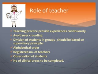  Teaching practice provide experiences continuously.
 Avoid over crowding
 Division of students in groups , should be based on
supervisory principle:
Alphabetical order
Registered no. of teachers
Observation of students
No of clinical areas to be completed.
Role of teacher
 
