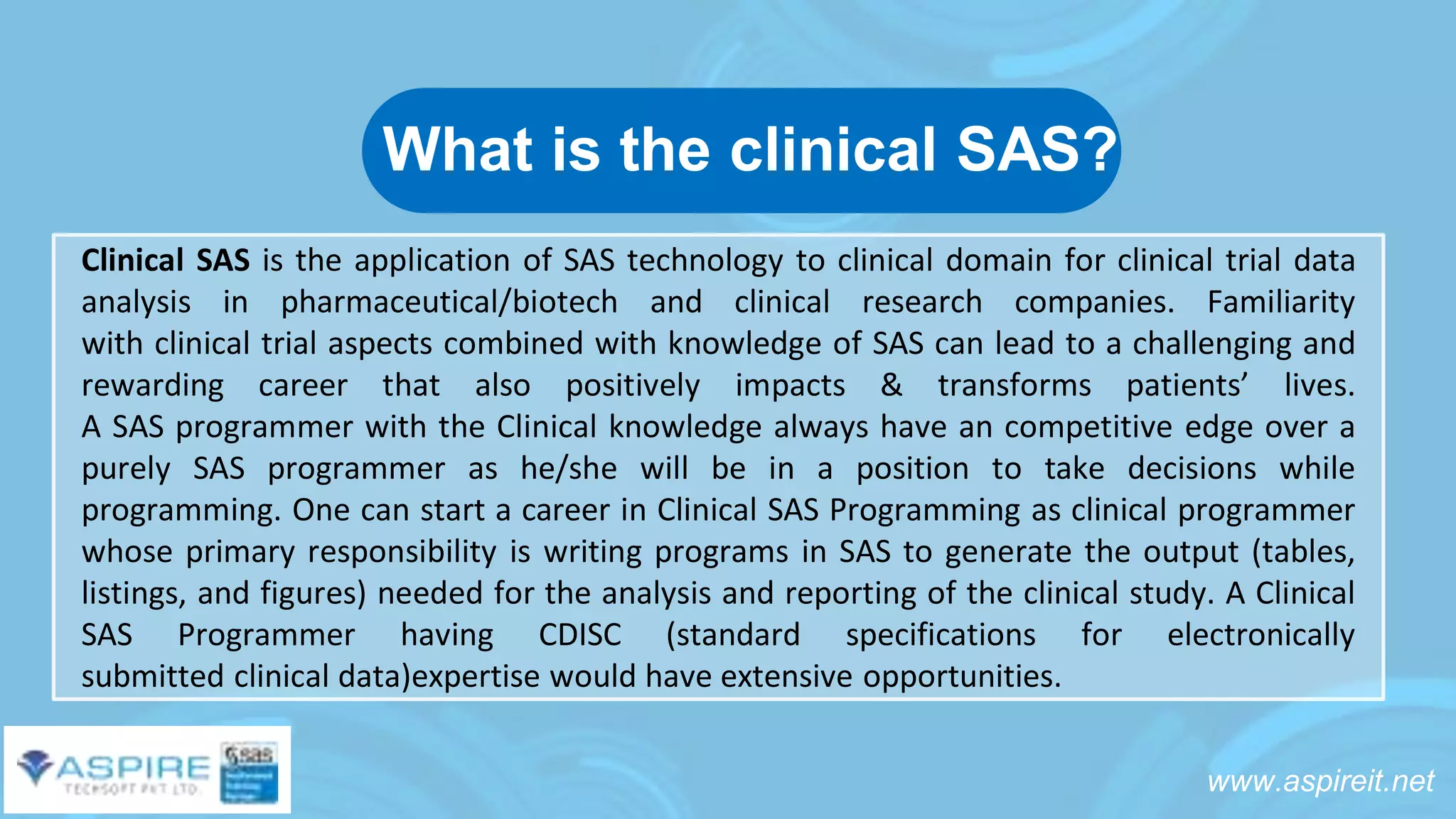 www.aspireit.net
Clinical SAS is the application of SAS technology to clinical domain for clinical trial data
analysis in pharmaceutical/biotech and clinical research companies. Familiarity
with clinical trial aspects combined with knowledge of SAS can lead to a challenging and
rewarding career that also positively impacts & transforms patients’ lives.
A SAS programmer with the Clinical knowledge always have an competitive edge over a
purely SAS programmer as he/she will be in a position to take decisions while
programming. One can start a career in Clinical SAS Programming as clinical programmer
whose primary responsibility is writing programs in SAS to generate the output (tables,
listings, and figures) needed for the analysis and reporting of the clinical study. A Clinical
SAS Programmer having CDISC (standard specifications for electronically
submitted clinical data)expertise would have extensive opportunities.
What is the clinical SAS?
 