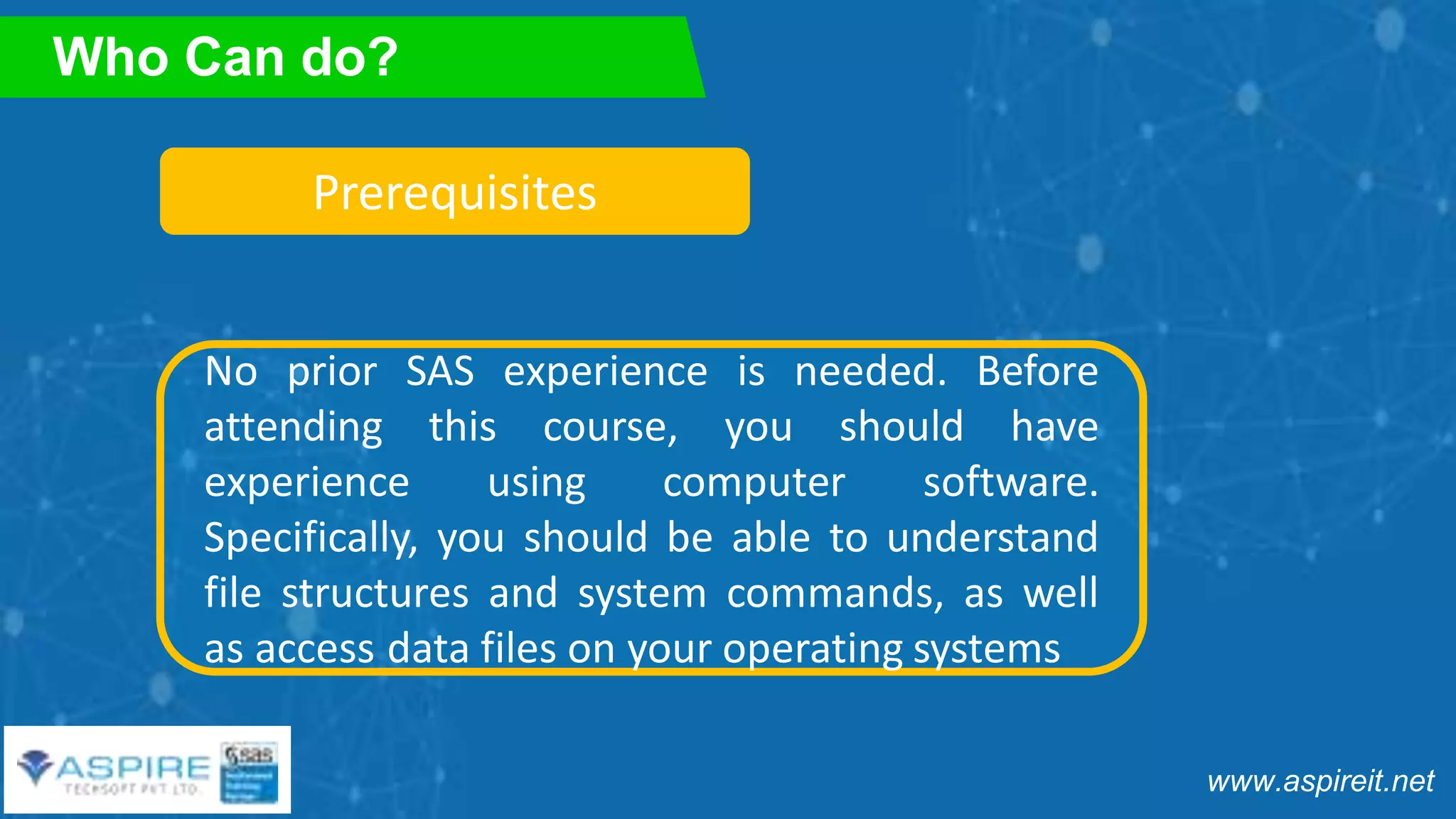 www.aspireit.net
Who Can do?
Prerequisites
No prior SAS experience is needed. Before
attending this course, you should have
experience using computer software.
Specifically, you should be able to understand
file structures and system commands, as well
as access data files on your operating systems
 