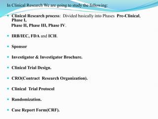 In Clinical Research We are going to study the following:
 Clinical Research process: Divided basically into Phases Pre-Clinical,
Phase I,
Phase II, Phase III, Phase IV.
 IRB/IEC, FDA and ICH.
 Sponsor
 Investigator & Investigator Brochure.
 Clinical Trial Design.
 CRO(Contract Research Organization).
 Clinical Trial Protocol
 Randomization.
 Case Report Form(CRF).
 