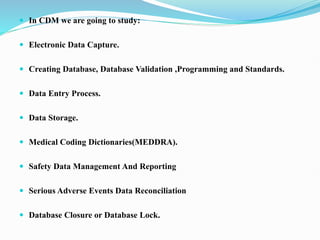  In CDM we are going to study:
 Electronic Data Capture.
 Creating Database, Database Validation ,Programming and Standards.
 Data Entry Process.
 Data Storage.
 Medical Coding Dictionaries(MEDDRA).
 Safety Data Management And Reporting
 Serious Adverse Events Data Reconciliation
 Database Closure or Database Lock.
 