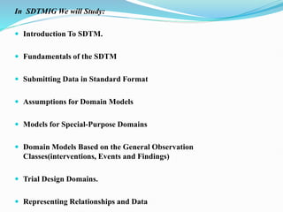 In SDTMIG We will Study:
 Introduction To SDTM.
 Fundamentals of the SDTM
 Submitting Data in Standard Format
 Assumptions for Domain Models
 Models for Special-Purpose Domains
 Domain Models Based on the General Observation
Classes(interventions, Events and Findings)
 Trial Design Domains.
 Representing Relationships and Data
 