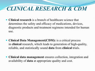 CLINICAL RESEARCH & CDM
 Clinical research is a branch of healthcare science that
determines the safety and efficacy of medications, devices,
diagnostic products and treatment regimens intended for human
use.
 Clinical Data Management(CDM): is a critical process
in clinical research, which leads to generation of high-quality,
reliable, and statistically sound data from clinical trials.
 Clinical data management ensures collection, integration and
availability of data at appropriate quality and cost.
 
