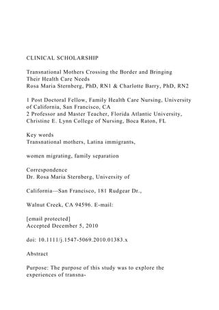 CLINICAL SCHOLARSHIP
Transnational Mothers Crossing the Border and Bringing
Their Health Care Needs
Rosa Maria Sternberg, PhD, RN1 & Charlotte Barry, PhD, RN2
1 Post Doctoral Fellow, Family Health Care Nursing, University
of California, San Francisco, CA
2 Professor and Master Teacher, Florida Atlantic University,
Christine E. Lynn College of Nursing, Boca Raton, FL
Key words
Transnational mothers, Latina immigrants,
women migrating, family separation
Correspondence
Dr. Rosa Maria Sternberg, University of
California—San Francisco, 181 Rudgear Dr.,
Walnut Creek, CA 94596. E-mail:
[email protected]
Accepted December 5, 2010
doi: 10.1111/j.1547-5069.2010.01383.x
Abstract
Purpose: The purpose of this study was to explore the
experiences of transna-
 