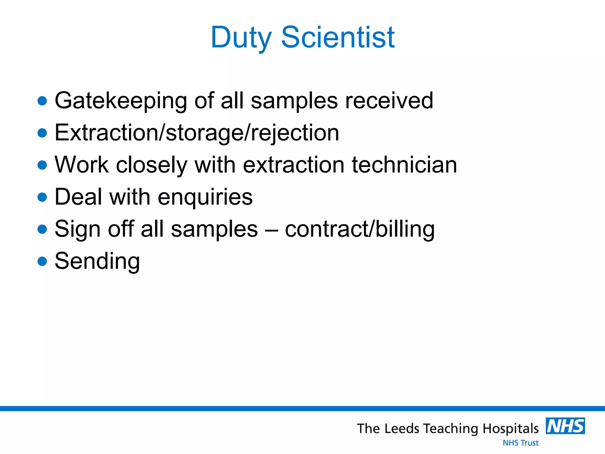 Duty Scientist Gatekeeping of all samples received Extraction/storage/rejection  Work closely with extraction technician  Deal with enquiries Sign off all samples – contract/billing Sending 