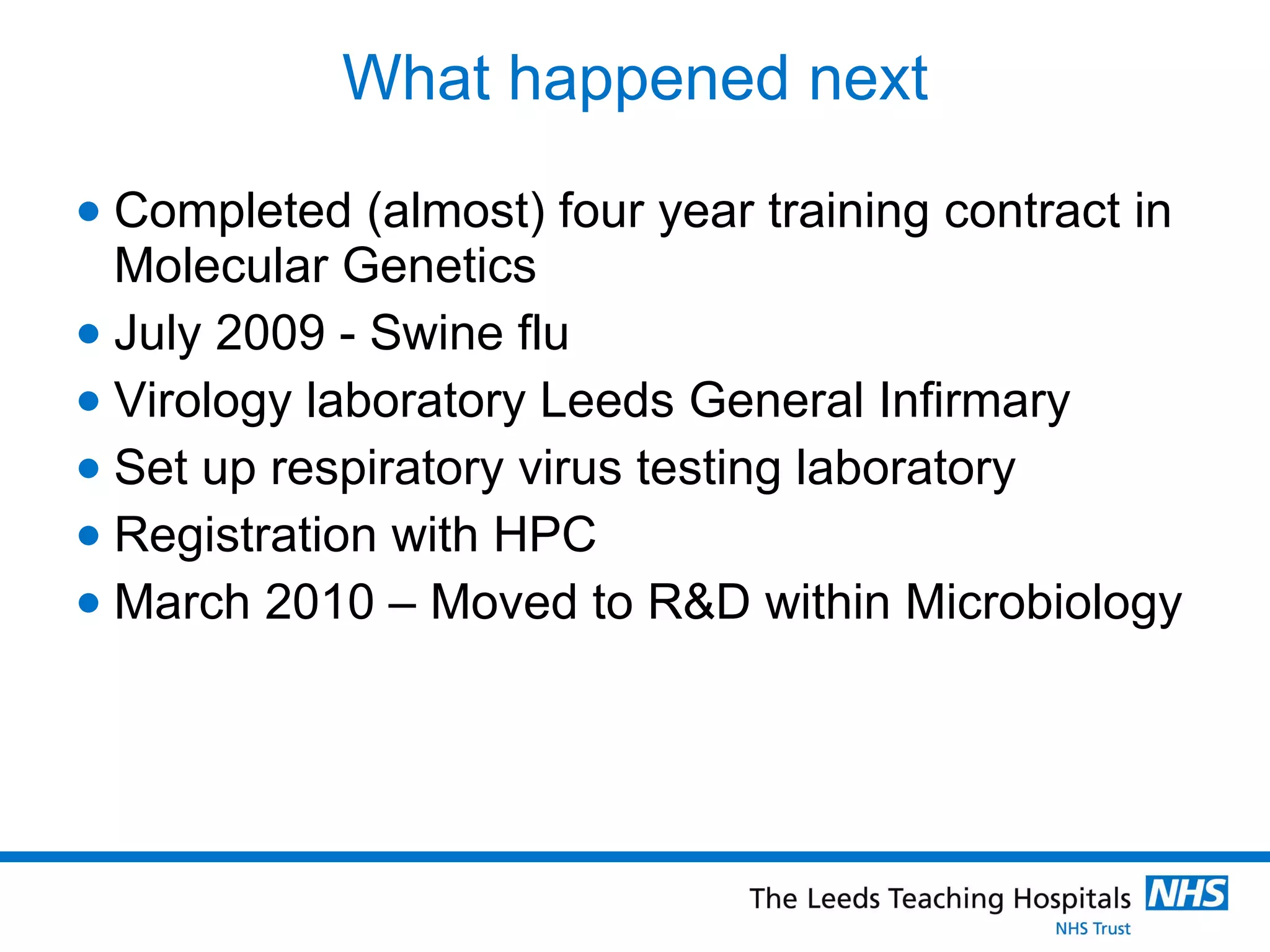 What happened next Completed (almost) four year training contract in Molecular Genetics July 2009 - Swine flu Virology laboratory Leeds General Infirmary Set up respiratory virus testing laboratory Registration with HPC March 2010 – Moved to R&D within Microbiology 