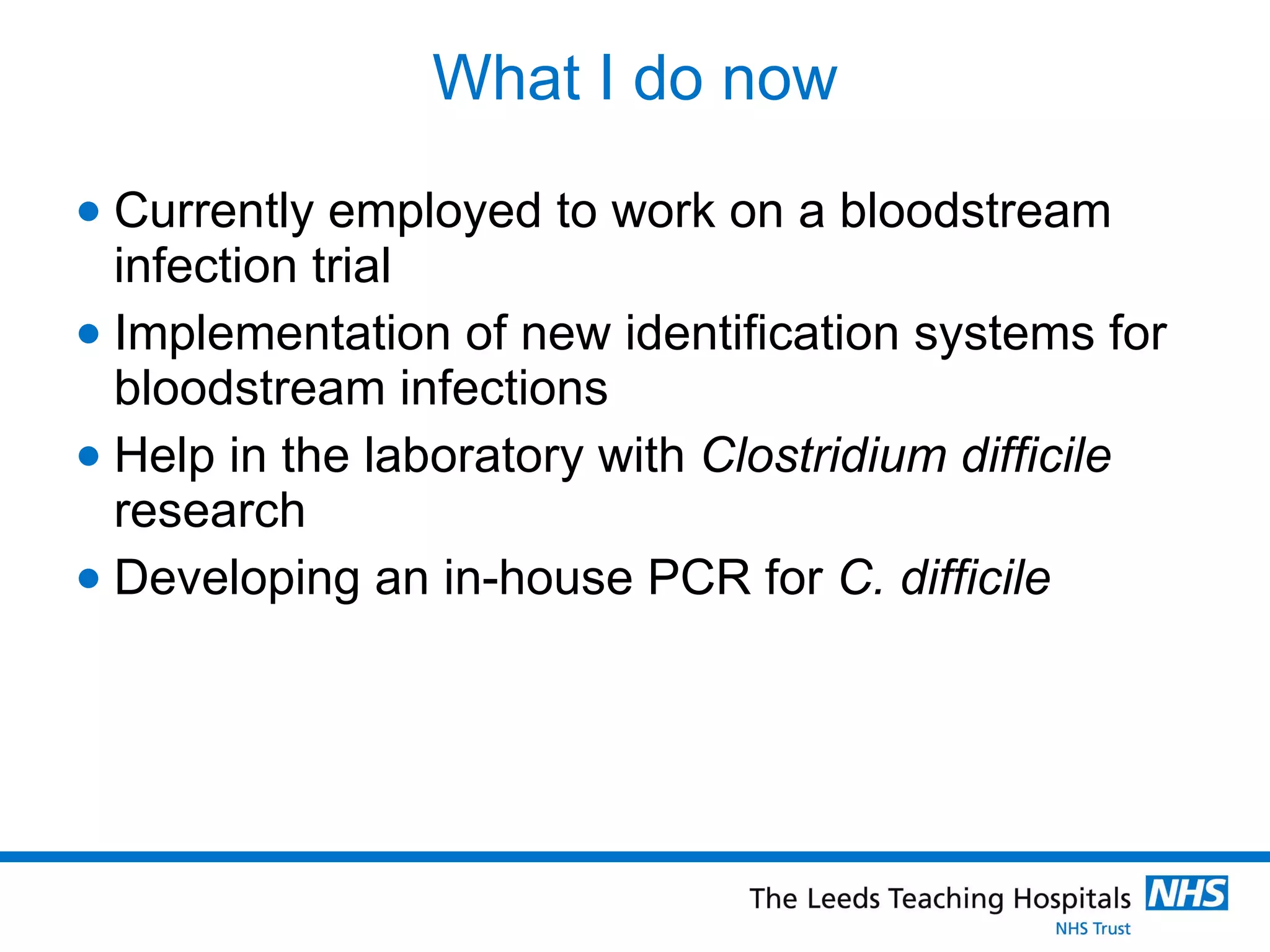 What I do now Currently employed to work on a bloodstream infection trial  Implementation of new identification systems for bloodstream infections Help in the laboratory with  Clostridium difficile  research Developing an in-house PCR for  C. difficile 