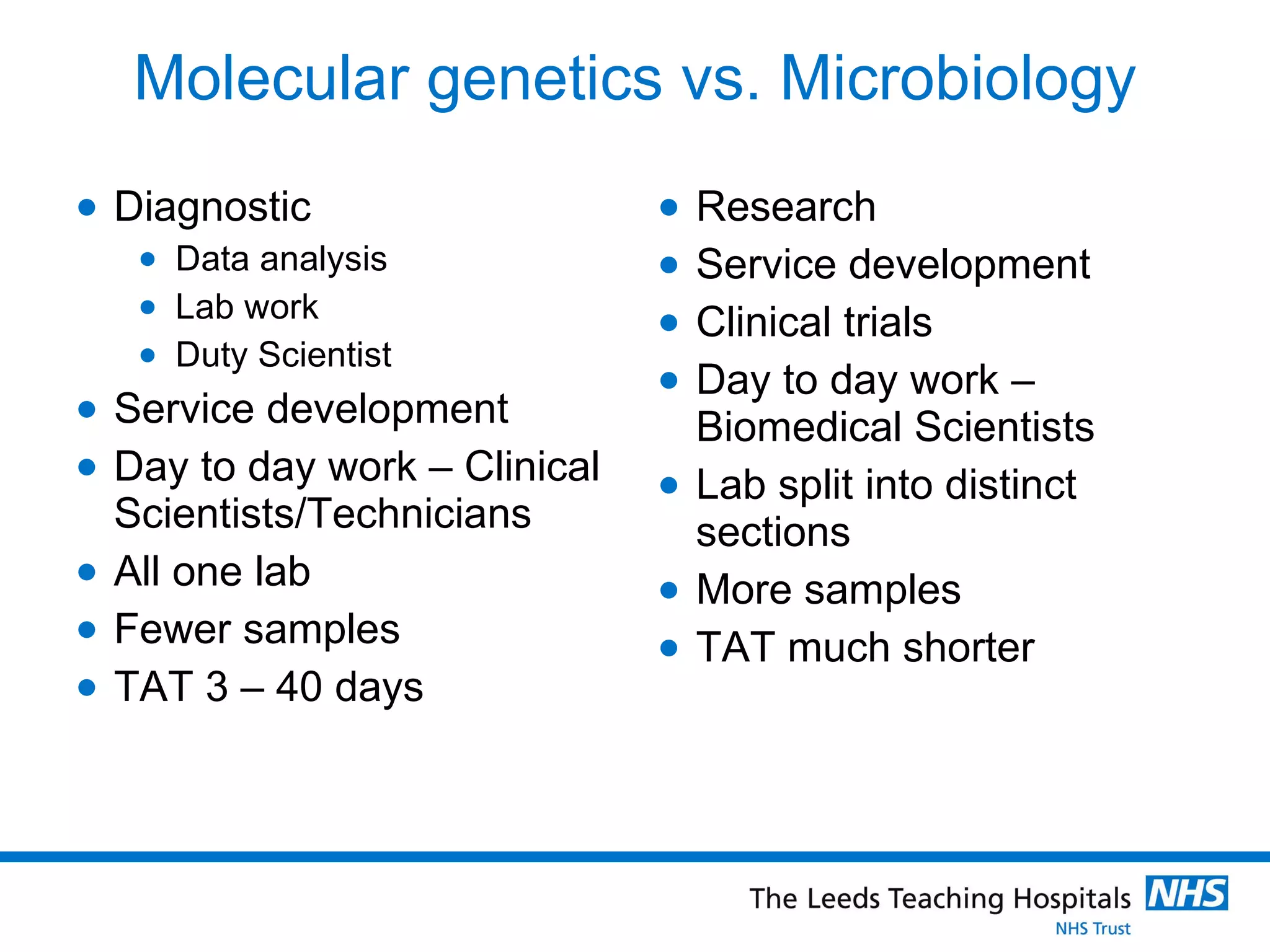 Molecular genetics vs. Microbiology Diagnostic Data analysis Lab work Duty Scientist Service development Day to day work – Clinical Scientists/Technicians All one lab Fewer samples TAT 3 – 40 days Research Service development Clinical trials Day to day work – Biomedical Scientists Lab split into distinct sections More samples TAT much shorter 
