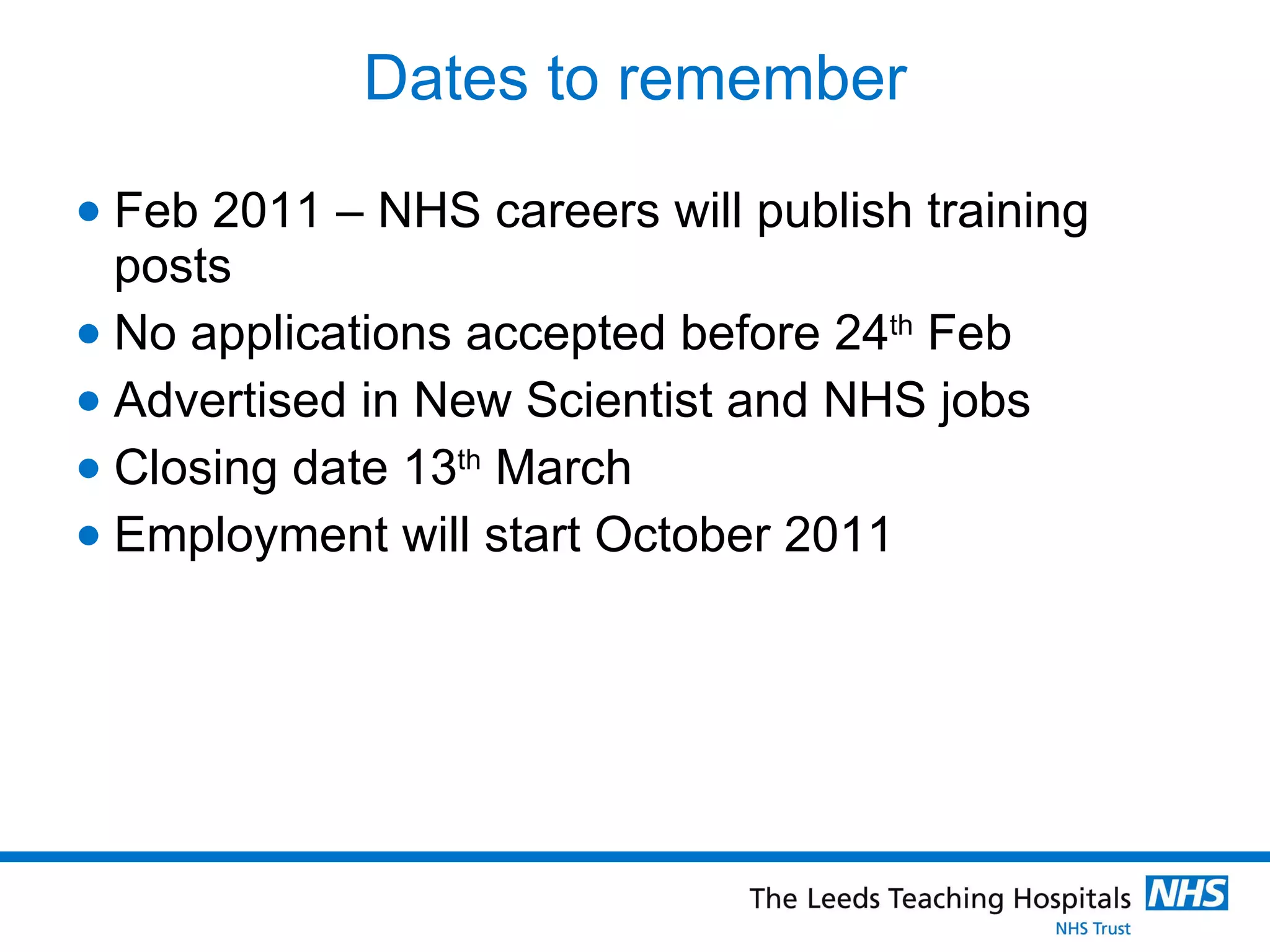 Dates to remember Feb 2011 – NHS careers will publish training posts No applications accepted before 24 th  Feb Advertised in New Scientist and NHS jobs  Closing date 13 th  March Employment will start October 2011 