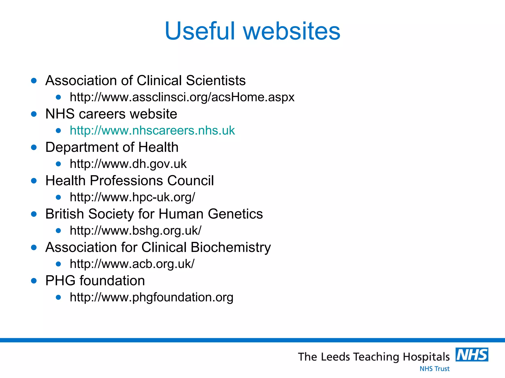 Useful websites Association of Clinical Scientists http://www.assclinsci.org/acsHome.aspx NHS careers website http://www.nhscareers.nhs.uk Department of Health http://www.dh.gov.uk Health Professions Council http://www.hpc-uk.org/ British Society for Human Genetics http://www.bshg.org.uk/ Association for Clinical Biochemistry http://www.acb.org.uk/ PHG foundation http://www.phgfoundation.org 
