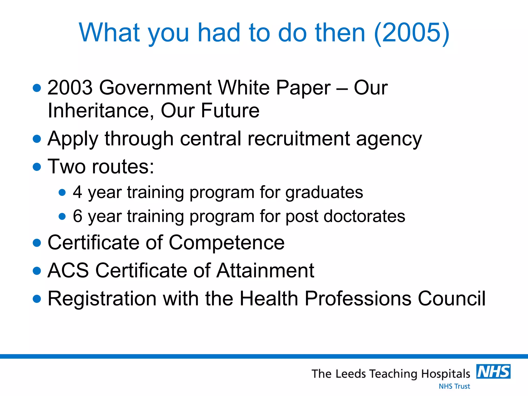What you had to do then (2005) 2003 Government White Paper – Our Inheritance, Our Future  Apply through central recruitment agency Two routes: 4 year training program for graduates 6 year training program for post doctorates Certificate of Competence ACS Certificate of Attainment Registration with the Health Professions Council 