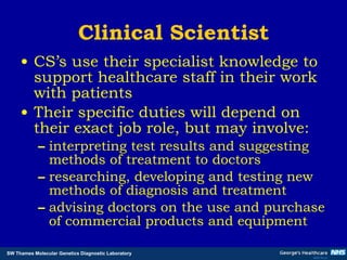 Clinical Scientist CS’s use their specialist knowledge to support healthcare staff in their work with patients Their specific duties will depend on their exact job role, but may involve:  interpreting test results and suggesting methods of treatment to doctors  researching, developing and testing new methods of diagnosis and treatment advising doctors on the use and purchase of commercial products and equipment   