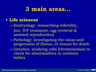 3 main areas… Life sciences Embryology: researching infertility,  (inc. IVF treatment, egg retrieval & assisted reproduction) Pathology: investigating the cause and progression of illness, or reason for death  Genetics: studying cells (chromosomes) to check for abnormalities in newborn babies 