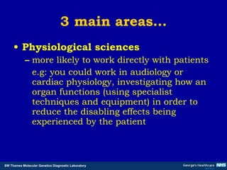 3 main areas… Physiological sciences more likely to work directly with patients  e.g: you could work in audiology or cardiac physiology, investigating how an organ functions (using specialist techniques and equipment) in order to reduce the disabling effects being experienced by the patient  