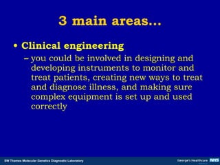3 main areas… Clinical engineering you could be involved in designing and developing instruments to monitor and treat patients, creating new ways to treat and diagnose illness, and making sure complex equipment is set up and used correctly 