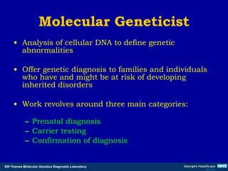 Molecular Geneticist Analysis of cellular DNA to define genetic abnormalities Offer genetic diagnosis to families and individuals who have and might be at risk of developing inherited disorders Work revolves around three main categories: Prenatal diagnosis Carrier testing Confirmation of diagnosis 
