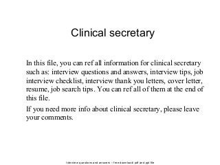 Interview questions and answers – free download/ pdf and ppt file
Clinical secretary
In this file, you can ref all information for clinical secretary
such as: interview questions and answers, interview tips, job
interview checklist, interview thank you letters, cover letter,
resume, job search tips. You can ref all of them at the end of
this file.
If you need more info about clinical secretary, please leave
your comments.
 