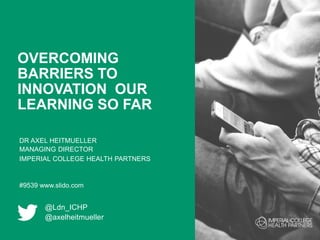 OVERCOMING
BARRIERS TO
INNOVATION OUR
LEARNING SO FAR
DR AXEL HEITMUELLER
MANAGING DIRECTOR
IMPERIAL COLLEGE HEALTH PARTNERS
#9539 www.slido.com
@Ldn_ICHP
@axelheitmueller
 