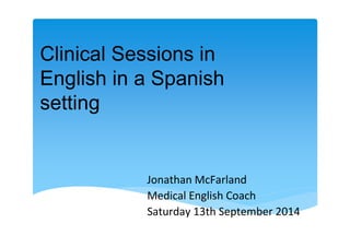 Clinical Sessions in 
English in a Spanish 
setting 
Jonathan McFarland 
Medical English Coach 
Saturday 13th September 2014 
 