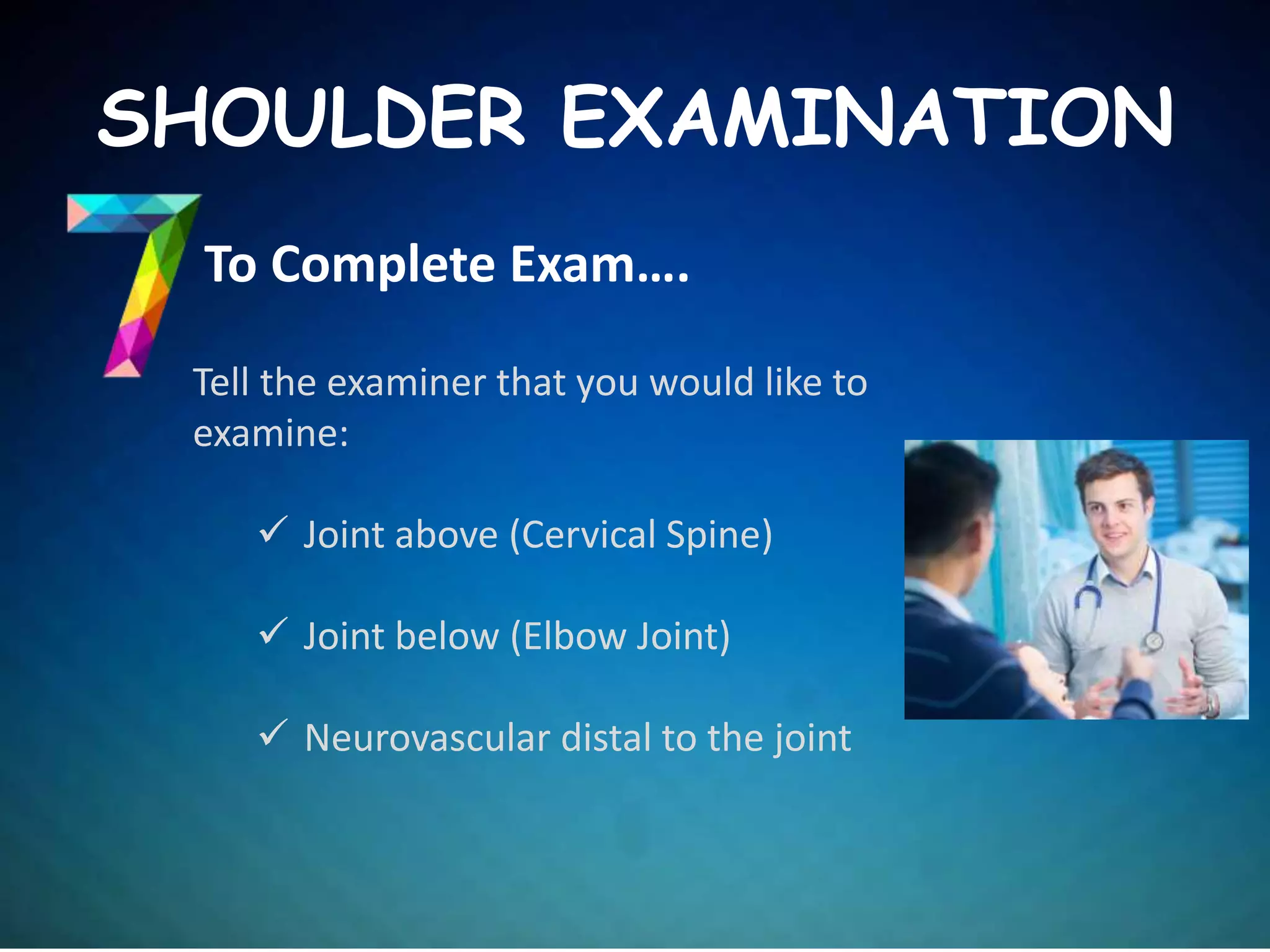 To Complete Exam….
SHOULDER EXAMINATION
Tell the examiner that you would like to
examine:
 Joint above (Cervical Spine)
 Joint below (Elbow Joint)
 Neurovascular distal to the joint
 