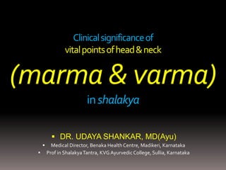 Clinicalsignificanceof
vitalpointsofhead&neck
(marma & varma)
inshalakya
 DR. UDAYA SHANKAR, MD(Ayu)
 Medical Director, Benaka Health Centre, Madikeri, Karnataka
 Prof in ShalakyaTantra, KVGAyurvedicCollege, Sullia, Karnataka
 