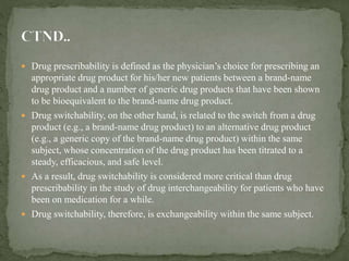  Drug prescribability is defined as the physician’s choice for prescribing an
appropriate drug product for his/her new patients between a brand-name
drug product and a number of generic drug products that have been shown
to be bioequivalent to the brand-name drug product.
 Drug switchability, on the other hand, is related to the switch from a drug
product (e.g., a brand-name drug product) to an alternative drug product
(e.g., a generic copy of the brand-name drug product) within the same
subject, whose concentration of the drug product has been titrated to a
steady, efficacious, and safe level.
 As a result, drug switchability is considered more critical than drug
prescribability in the study of drug interchangeability for patients who have
been on medication for a while.
 Drug switchability, therefore, is exchangeability within the same subject.
 