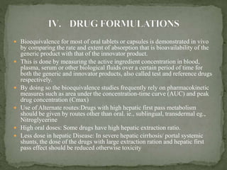 Bioequivalence for most of oral tablets or capsules is demonstrated in vivo
by comparing the rate and extent of absorption that is bioavailability of the
generic product with that of the innovator product.
 This is done by measuring the active ingredient concentration in blood,
plasma, serum or other biological fluids over a certain period of time for
both the generic and innovator products, also called test and reference drugs
respectively.
 By doing so the bioequivalence studies frequently rely on pharmacokinetic
measures such as area under the concentration-time curve (AUC) and peak
drug concentration (Cmax)
 Use of Alternate routes:Drugs with high hepatic first pass metabolism
should be given by routes other than oral. ie., sublingual, transdermal eg.,
Nitroglycerine
 High oral doses: Some drugs have high hepatic extraction ratio.
 Less dose in hepatic Disease: In severe hepatic cirrhosis/ portal systemic
shunts, the dose of the drugs with large extraction ration and hepatic first
pass effect should be reduced otherwise toxicity
 