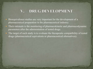  Bioequivalence studies are very important for the development of a
pharmaceutical preparation in the pharmaceutical industry.
 Their rationale is the monitoring of pharmacokinetic and pharmacodynamic
parameters after the administration of tested drugs.
 The target of such study is to evaluate the therapeutic compatibility of tested
drugs (pharmaceutical equivalents or pharmaceutical alternatives).
 