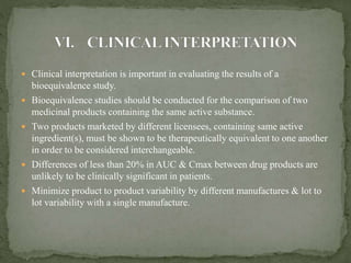  Clinical interpretation is important in evaluating the results of a
bioequivalence study.
 Bioequivalence studies should be conducted for the comparison of two
medicinal products containing the same active substance.
 Two products marketed by different licensees, containing same active
ingredient(s), must be shown to be therapeutically equivalent to one another
in order to be considered interchangeable.
 Differences of less than 20% in AUC & Cmax between drug products are
unlikely to be clinically significant in patients.
 Minimize product to product variability by different manufactures & lot to
lot variability with a single manufacture.
 