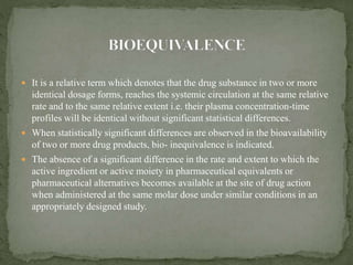  It is a relative term which denotes that the drug substance in two or more
identical dosage forms, reaches the systemic circulation at the same relative
rate and to the same relative extent i.e. their plasma concentration-time
profiles will be identical without significant statistical differences.
 When statistically significant differences are observed in the bioavailability
of two or more drug products, bio- inequivalence is indicated.
 The absence of a significant difference in the rate and extent to which the
active ingredient or active moiety in pharmaceutical equivalents or
pharmaceutical alternatives becomes available at the site of drug action
when administered at the same molar dose under similar conditions in an
appropriately designed study.
 