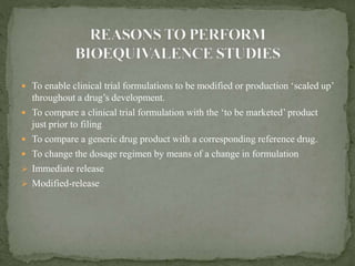  To enable clinical trial formulations to be modified or production ‘scaled up’
throughout a drug’s development.
 To compare a clinical trial formulation with the ‘to be marketed’ product
just prior to filing
 To compare a generic drug product with a corresponding reference drug.
 To change the dosage regimen by means of a change in formulation
 Immediate release
 Modified-release
 