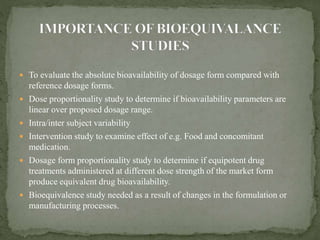  To evaluate the absolute bioavailability of dosage form compared with
reference dosage forms.
 Dose proportionality study to determine if bioavailability parameters are
linear over proposed dosage range.
 Intra/inter subject variability
 Intervention study to examine effect of e.g. Food and concomitant
medication.
 Dosage form proportionality study to determine if equipotent drug
treatments administered at different dose strength of the market form
produce equivalent drug bioavailability.
 Bioequivalence study needed as a result of changes in the formulation or
manufacturing processes.
 