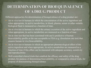 Different approaches for determination of bioequivalence of a drug product are:
 An in vivo test in humans in which the concentration of the active ingredient and
when appropriate, its active metabolites, in blood, plasma, serum or other suitable
biological fluid is measured as a function of time.
 An in vivo test in humans in which the urinary excretion of the active ingredient and
when appropriate, its active metabolites are measured as a function of time.
 An in vitro test that has been correlated with and is predictive of human
bioavailability profile or the one acceptable to FDA (e.g. dissolution rate test) that
ensures human in vivo bioavailability.
 An in vivo test in humans in which an appropriate pharmacological effect of the
active ingredient and when appropriate, its active metabolites are measured as a
function of time if this effect can be measured with adequate accuracy, sensitivity
and reproducibility
 Well-controlled clinical trials that establish the efficacy and safety of the drug
product, for purpose of determining bioavailability, or comparative clinical trials, for
purpose of demonstrating bioequivalence.
 