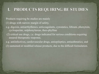 Products requiring be studies are mainly
(1) drugs with narrow margin of safety,
e.g. digoxin, antiarrhythmics, anticoagulants, cytostatics, lithium, phenytoin,
cyclosporine, sulphonylureas, theo-phylline
(2) critical use drugs, i.e. drugs indicated for serious conditions requiring
assured therapeutic response,
e.g. antiinfectives, cardiovascular drugs, antiepileptics, antiasthmatics; and
(3) sustained or modiﬁed release products, due to the difﬁcult formulation.
 