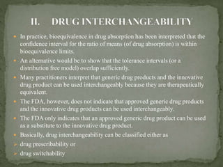  In practice, bioequivalence in drug absorption has been interpreted that the
confidence interval for the ratio of means (of drug absorption) is within
bioequivalence limits.
 An alternative would be to show that the tolerance intervals (or a
distribution free model) overlap sufficiently.
 Many practitioners interpret that generic drug products and the innovative
drug product can be used interchangeably because they are therapeutically
equivalent.
 The FDA, however, does not indicate that approved generic drug products
and the innovative drug products can be used interchangeably.
 The FDA only indicates that an approved generic drug product can be used
as a substitute to the innovative drug product.
 Basically, drug interchangeability can be classified either as
 drug prescribability or
 drug switchability
 