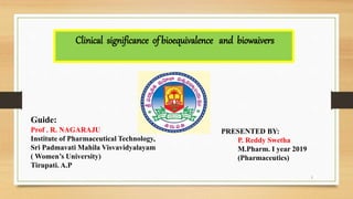1
Clinical significance of bioequivalence and biowaivers
PRESENTED BY:
P. Reddy Swetha
M.Pharm. I year 2019
(Pharmaceutics)
Guide:
Prof . R. NAGARAJU
Institute of Pharmaceutical Technology,
Sri Padmavati Mahila Visvavidyalayam
( Women’s University)
Tirupati. A.P
 