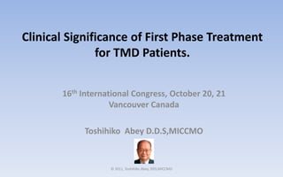 Clinical Significance of First Phase Treatment
               for TMD Patients.


       16th International Congress, October 20, 21
                    Vancouver Canada

            Toshihiko Abey D.D.S,MICCMO


                   © 2011, Toshihiko Abey, DDS,MICCMO
 