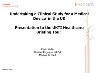 Undertaking a Clinical Study for a Medical Device  in the UK Presentation to the UKTI Healthcare Briefing Tour      Kevin Webb Head of Regulatory & QA Mediqol Limited 