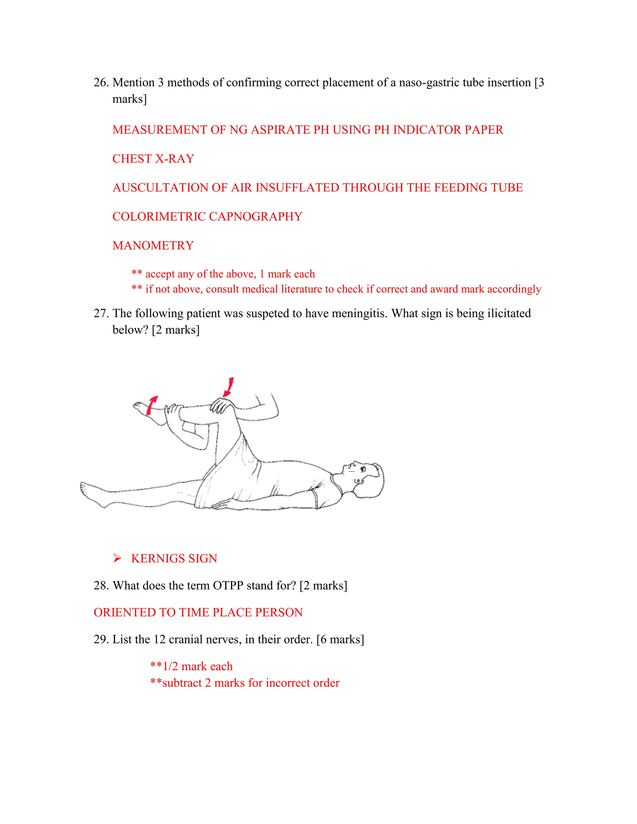 26. Mention 3 methods of confirming correct placement of a naso-gastric tube insertion [3
marks]
MEASUREMENT OF NG ASPIRATE PH USING PH INDICATOR PAPER
CHEST X-RAY
AUSCULTATION OF AIR INSUFFLATED THROUGH THE FEEDING TUBE
COLORIMETRIC CAPNOGRAPHY
MANOMETRY
** accept any of the above, 1 mark each
** if not above, consult medical literature to check if correct and award mark accordingly
27. The following patient was suspeted to have meningitis. What sign is being ilicitated
below? [2 marks]
 KERNIGS SIGN
28. What does the term OTPP stand for? [2 marks]
ORIENTED TO TIME PLACE PERSON
29. List the 12 cranial nerves, in their order. [6 marks]
**1/2 mark each
**subtract 2 marks for incorrect order
 