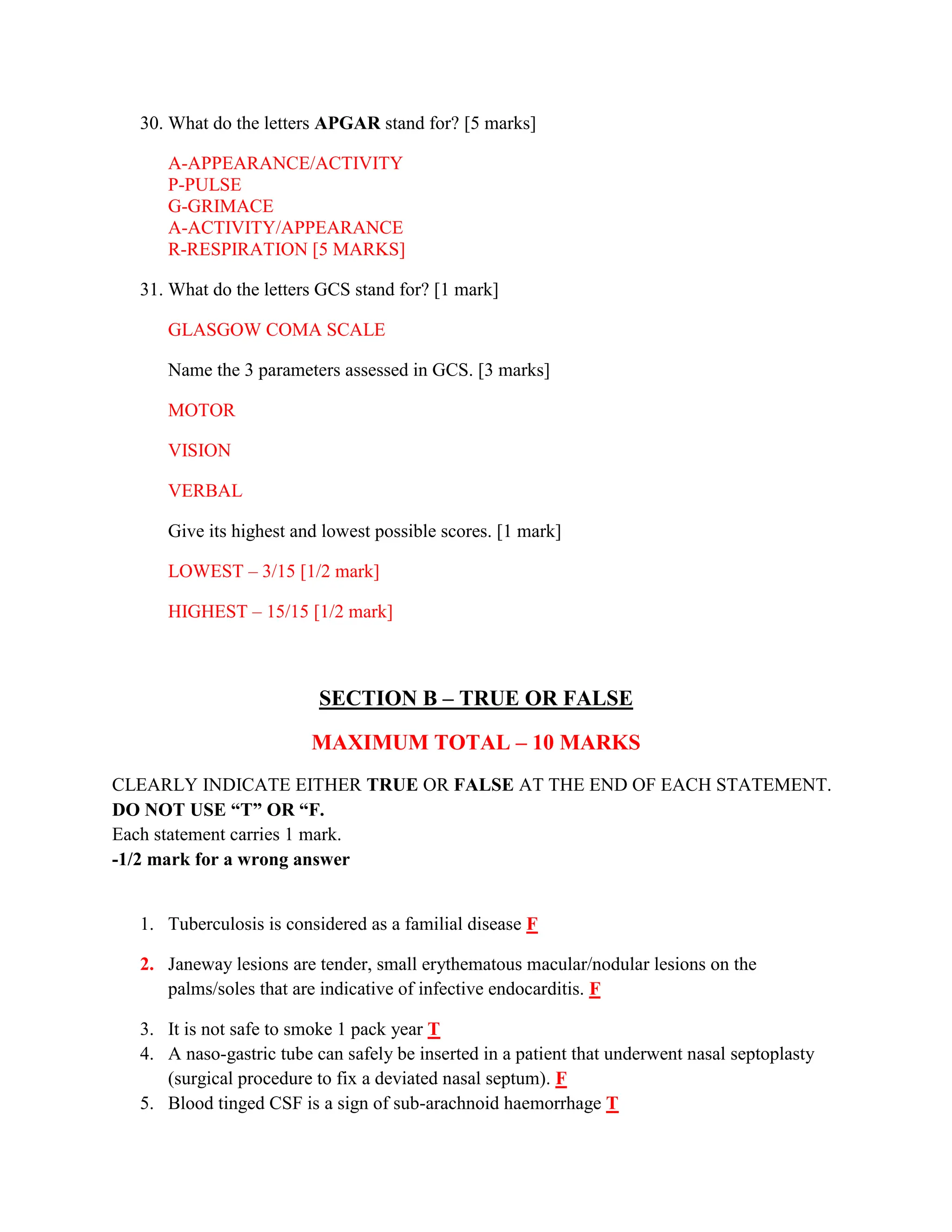 30. What do the letters APGAR stand for? [5 marks]
A-APPEARANCE/ACTIVITY
P-PULSE
G-GRIMACE
A-ACTIVITY/APPEARANCE
R-RESPIRATION [5 MARKS]
31. What do the letters GCS stand for? [1 mark]
GLASGOW COMA SCALE
Name the 3 parameters assessed in GCS. [3 marks]
MOTOR
VISION
VERBAL
Give its highest and lowest possible scores. [1 mark]
LOWEST – 3/15 [1/2 mark]
HIGHEST – 15/15 [1/2 mark]
SECTION B – TRUE OR FALSE
MAXIMUM TOTAL – 10 MARKS
CLEARLY INDICATE EITHER TRUE OR FALSE AT THE END OF EACH STATEMENT.
DO NOT USE “T” OR “F.
Each statement carries 1 mark.
-1/2 mark for a wrong answer
1. Tuberculosis is considered as a familial disease F
2. Janeway lesions are tender, small erythematous macular/nodular lesions on the
palms/soles that are indicative of infective endocarditis. F
3. It is not safe to smoke 1 pack year T
4. A naso-gastric tube can safely be inserted in a patient that underwent nasal septoplasty
(surgical procedure to fix a deviated nasal septum). F
5. Blood tinged CSF is a sign of sub-arachnoid haemorrhage T
 