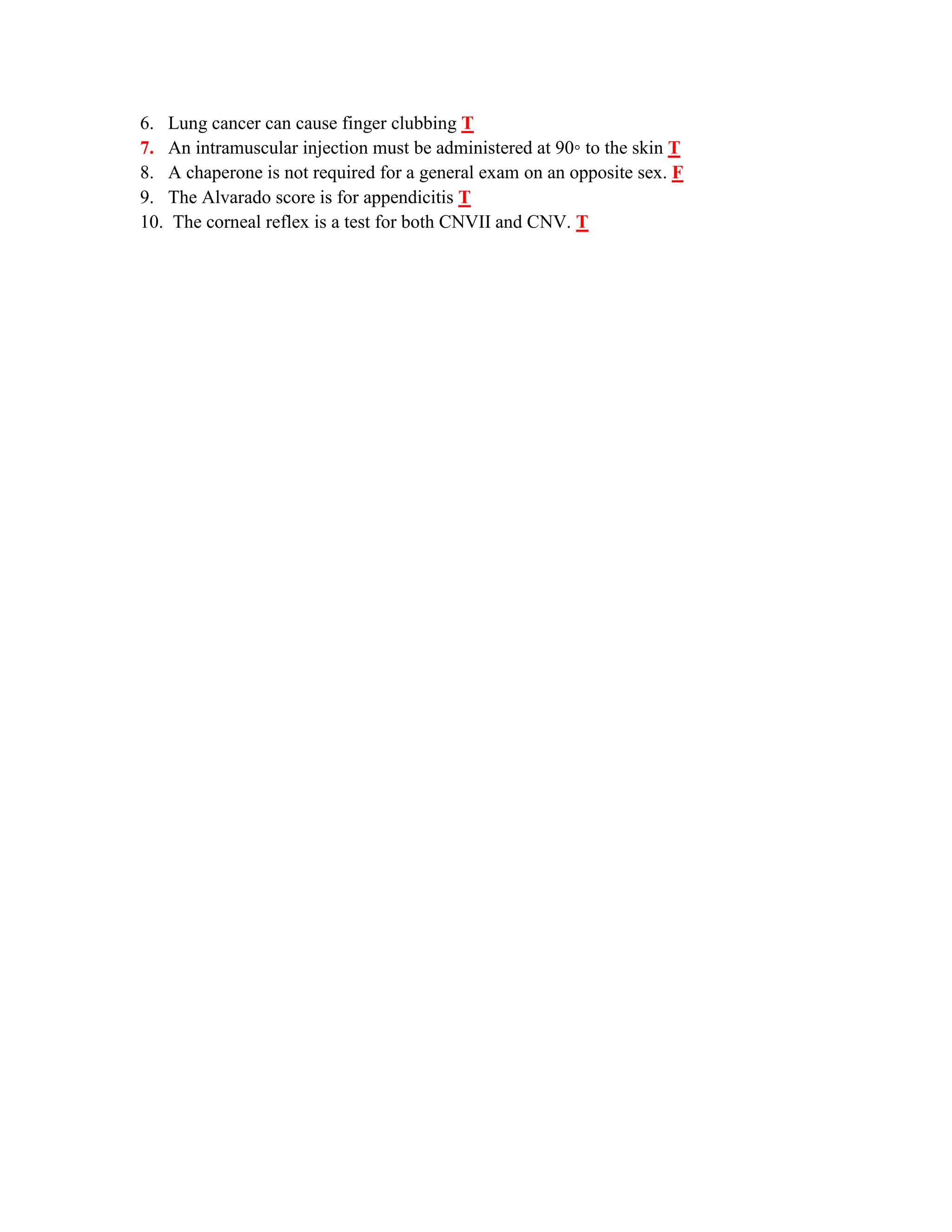 6. Lung cancer can cause finger clubbing T
7. An intramuscular injection must be administered at 90◦ to the skin T
8. A chaperone is not required for a general exam on an opposite sex. F
9. The Alvarado score is for appendicitis T
10. The corneal reflex is a test for both CNVII and CNV. T
 