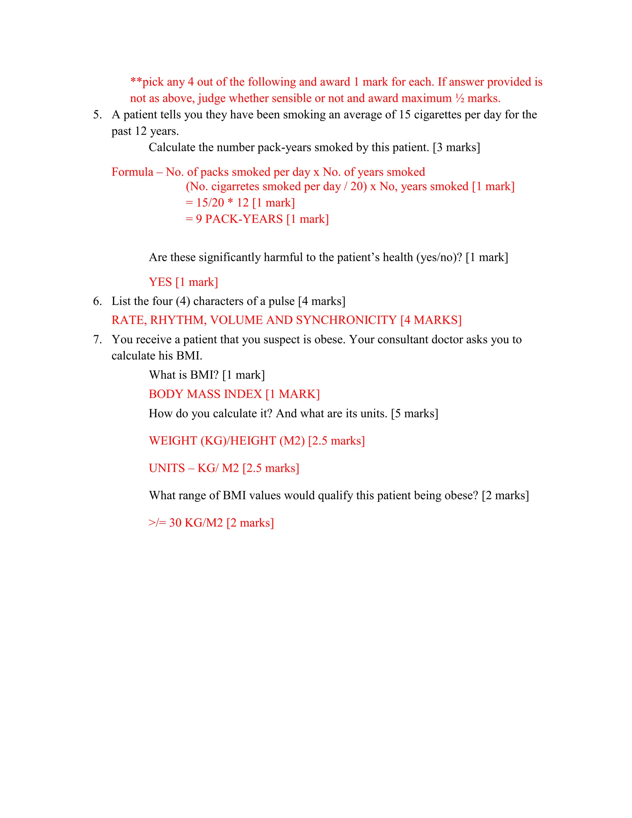 **pick any 4 out of the following and award 1 mark for each. If answer provided is
not as above, judge whether sensible or not and award maximum ½ marks.
5. A patient tells you they have been smoking an average of 15 cigarettes per day for the
past 12 years.
Calculate the number pack-years smoked by this patient. [3 marks]
Formula – No. of packs smoked per day x No. of years smoked
(No. cigarretes smoked per day / 20) x No, years smoked [1 mark]
= 15/20 * 12 [1 mark]
= 9 PACK-YEARS [1 mark]
Are these significantly harmful to the patient’s health (yes/no)? [1 mark]
YES [1 mark]
6. List the four (4) characters of a pulse [4 marks]
RATE, RHYTHM, VOLUME AND SYNCHRONICITY [4 MARKS]
7. You receive a patient that you suspect is obese. Your consultant doctor asks you to
calculate his BMI.
What is BMI? [1 mark]
BODY MASS INDEX [1 MARK]
How do you calculate it? And what are its units. [5 marks]
WEIGHT (KG)/HEIGHT (M2) [2.5 marks]
UNITS – KG/ M2 [2.5 marks]
What range of BMI values would qualify this patient being obese? [2 marks]
>/= 30 KG/M2 [2 marks]
 