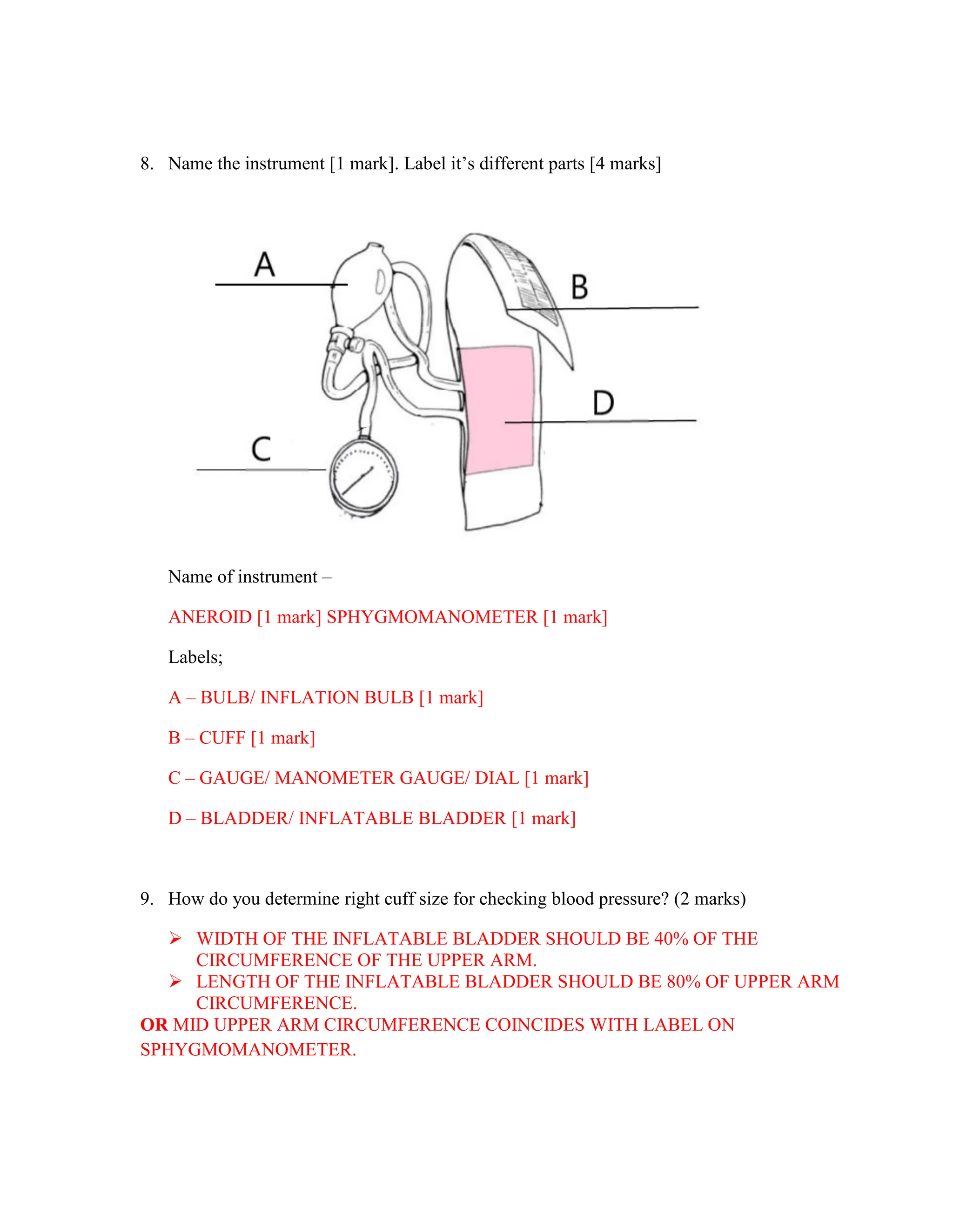8. Name the instrument [1 mark]. Label it’s different parts [4 marks]
Name of instrument –
ANEROID [1 mark] SPHYGMOMANOMETER [1 mark]
Labels;
A – BULB/ INFLATION BULB [1 mark]
B – CUFF [1 mark]
C – GAUGE/ MANOMETER GAUGE/ DIAL [1 mark]
D – BLADDER/ INFLATABLE BLADDER [1 mark]
9. How do you determine right cuff size for checking blood pressure? (2 marks)
 WIDTH OF THE INFLATABLE BLADDER SHOULD BE 40% OF THE
CIRCUMFERENCE OF THE UPPER ARM.
 LENGTH OF THE INFLATABLE BLADDER SHOULD BE 80% OF UPPER ARM
CIRCUMFERENCE.
OR MID UPPER ARM CIRCUMFERENCE COINCIDES WITH LABEL ON
SPHYGMOMANOMETER.
 