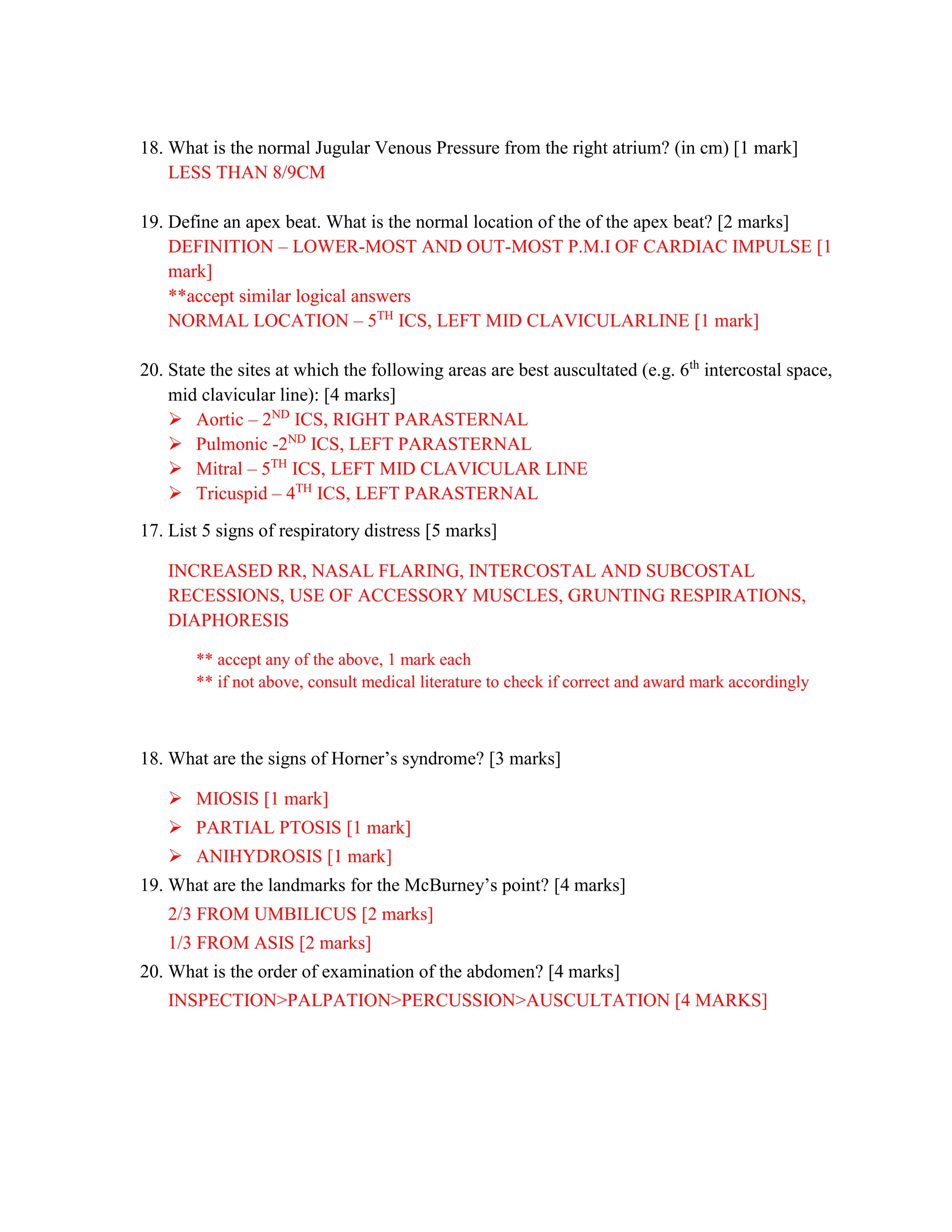 18. What is the normal Jugular Venous Pressure from the right atrium? (in cm) [1 mark]
LESS THAN 8/9CM
19. Define an apex beat. What is the normal location of the of the apex beat? [2 marks]
DEFINITION – LOWER-MOST AND OUT-MOST P.M.I OF CARDIAC IMPULSE [1
mark]
**accept similar logical answers
NORMAL LOCATION – 5TH
ICS, LEFT MID CLAVICULARLINE [1 mark]
20. State the sites at which the following areas are best auscultated (e.g. 6th
intercostal space,
mid clavicular line): [4 marks]
 Aortic – 2ND
ICS, RIGHT PARASTERNAL
 Pulmonic -2ND
ICS, LEFT PARASTERNAL
 Mitral – 5TH
ICS, LEFT MID CLAVICULAR LINE
 Tricuspid – 4TH
ICS, LEFT PARASTERNAL
17. List 5 signs of respiratory distress [5 marks]
INCREASED RR, NASAL FLARING, INTERCOSTAL AND SUBCOSTAL
RECESSIONS, USE OF ACCESSORY MUSCLES, GRUNTING RESPIRATIONS,
DIAPHORESIS
** accept any of the above, 1 mark each
** if not above, consult medical literature to check if correct and award mark accordingly
18. What are the signs of Horner’s syndrome? [3 marks]
 MIOSIS [1 mark]
 PARTIAL PTOSIS [1 mark]
 ANIHYDROSIS [1 mark]
19. What are the landmarks for the McBurney’s point? [4 marks]
2/3 FROM UMBILICUS [2 marks]
1/3 FROM ASIS [2 marks]
20. What is the order of examination of the abdomen? [4 marks]
INSPECTION>PALPATION>PERCUSSION>AUSCULTATION [4 MARKS]
 