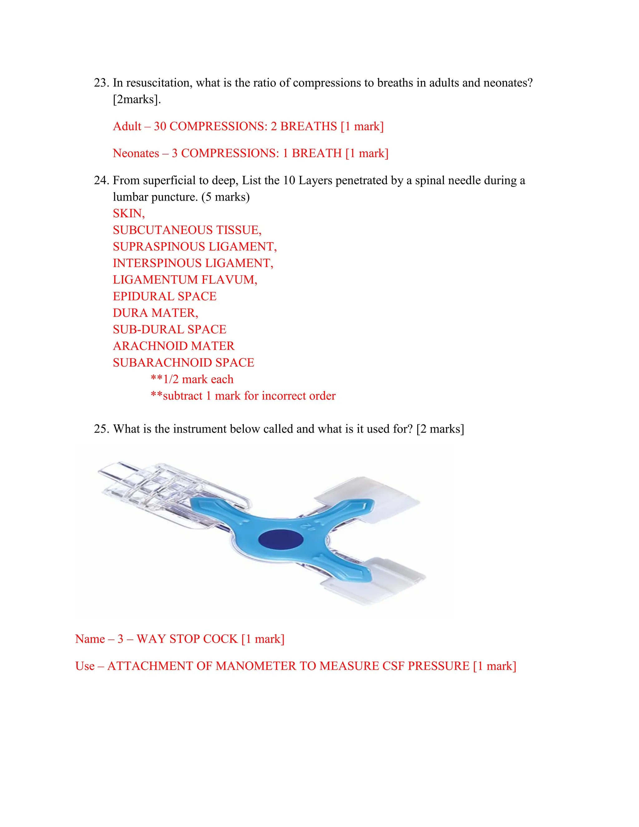 23. In resuscitation, what is the ratio of compressions to breaths in adults and neonates?
[2marks].
Adult – 30 COMPRESSIONS: 2 BREATHS [1 mark]
Neonates – 3 COMPRESSIONS: 1 BREATH [1 mark]
24. From superficial to deep, List the 10 Layers penetrated by a spinal needle during a
lumbar puncture. (5 marks)
SKIN,
SUBCUTANEOUS TISSUE,
SUPRASPINOUS LIGAMENT,
INTERSPINOUS LIGAMENT,
LIGAMENTUM FLAVUM,
EPIDURAL SPACE
DURA MATER,
SUB-DURAL SPACE
ARACHNOID MATER
SUBARACHNOID SPACE
**1/2 mark each
**subtract 1 mark for incorrect order
25. What is the instrument below called and what is it used for? [2 marks]
Name – 3 – WAY STOP COCK [1 mark]
Use – ATTACHMENT OF MANOMETER TO MEASURE CSF PRESSURE [1 mark]
 